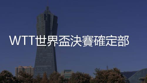 WTT世界盃決賽確定部分球員參賽資格　樊振東馬龍在列