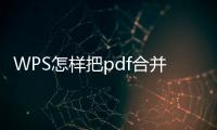 WPS怎樣把pdf合并為一份（wps如何合并pdf文件到一個文件）