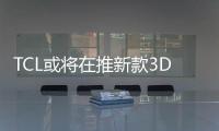 TCL或將在推新款3D電視 享三維家庭影院體驗