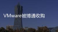 VMware被博通收購后：裁員風波籠罩 客戶體驗或將“力不從心”