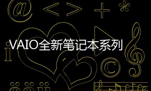 VAIO全新筆記本系列亮相：5G連接、長效續航，打造未來辦公新體驗