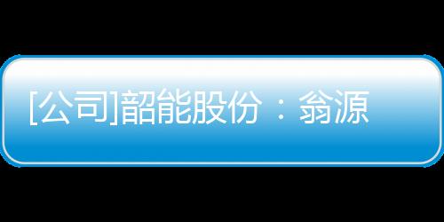 [公司]韶能股份：翁源生物質能發電一期項目發電機組投入商業運行