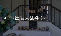 apez出裝大亂斗（apez出裝）