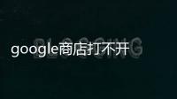 google商店打不開是什么原因（google商店打不開）