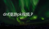 dnf漫游pk視頻,PK視頻：戰斗的藝術，鐵血豪情的較量