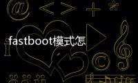 fastboot模式怎么進？Fastboot模式技巧詳解