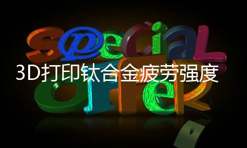 3D打印鈦合金疲勞強度破紀錄—新聞—科學網