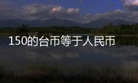 150的臺幣等于人民幣多少錢（150臺幣等于多少人民幣）