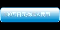 100萬日元換成人民幣多少錢（100萬日元換多少人民幣）