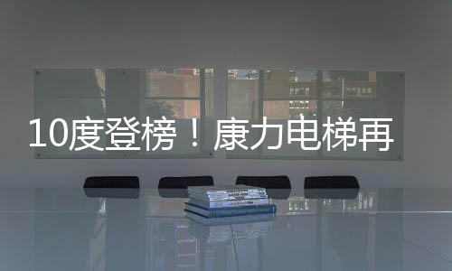 10度登榜！康力電梯再次蟬聯房企TOP500首選電梯供應商，高居前4