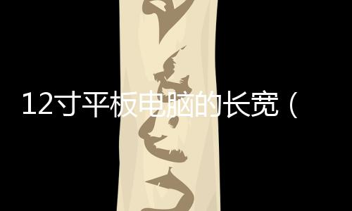 12寸平板電腦的長寬（12英寸平板電腦長和寬）