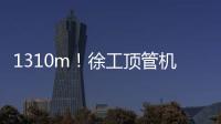 1310m！徐工頂管機創國內單次最長頂進紀錄