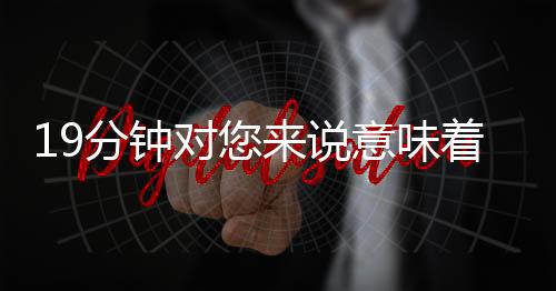 19分鐘對您來說意味著什么？我們把它帶到您的面前用了十年……