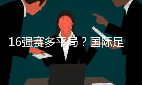 16強賽多平局？國際足球賽揭曉真相！