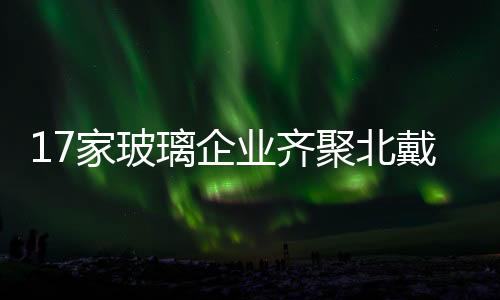 17家玻璃企業齊聚北戴河召開玻璃行業聯席會議,行業資訊