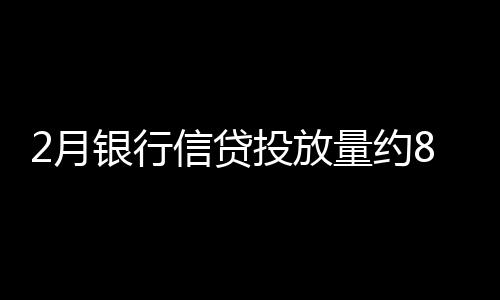 2月銀行信貸投放量約8000億 票據融資急降