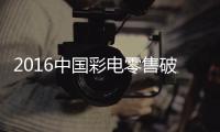 2016中國彩電零售破4800萬臺 互聯網品牌占20%