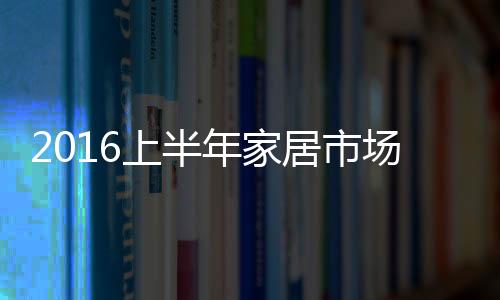 2016上半年家居市場：喜憂參半