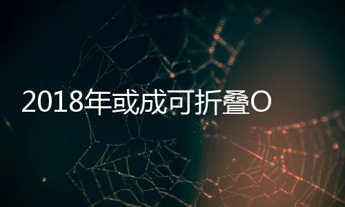 2018年或成可折疊OLED面板商用元年,行業資訊