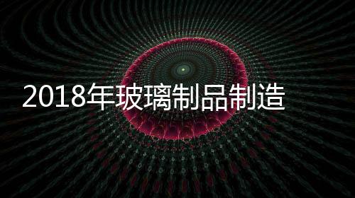 2018年玻璃制品制造業利潤總額同比增長6.1%,產業數據