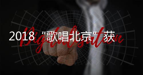 2018“歌唱北京”獲獎(jiǎng)名單揭曉 《紅墻連萬家》獲第一名