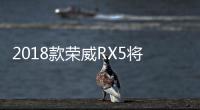 2018款榮威RX5將于10月16日上市 配置升級