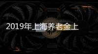 2019年上海養老金上漲方案 上海養老金具體調整辦法