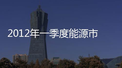 2012年一季度能源市場概況分析