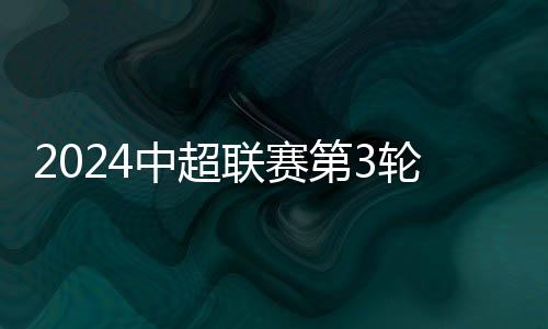 2024中超聯賽第3輪上海海港VS河南俱樂部酒祖杜康首發及替補名單