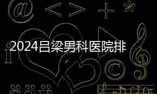 2024呂梁男科醫院排名榜發布！這家三甲機構排名第一