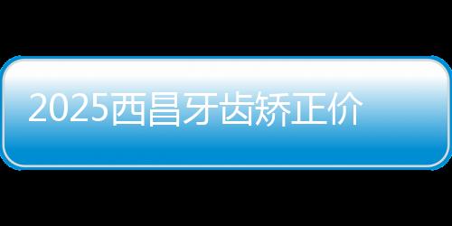 2025西昌牙齒矯正價格表:4230