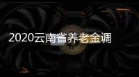 2020云南省養老金調整方案細則和云南養老金上調新消息全文