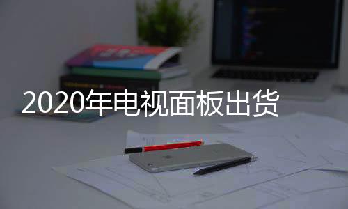 2020年電視面板出貨量預(yù)計(jì)同比下降6.2%，原因竟然是它？