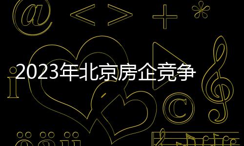 2023年北京房企競爭排名如何?哪些樓盤大賣?