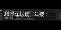 2023年玻璃半年報(bào)：脈沖需求逐步兌現(xiàn)，玻璃遠(yuǎn)期承壓