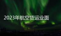 2023年航空貨運(yùn)業(yè)面臨壓力：市場(chǎng)需求和運(yùn)價(jià)暴跌拖累了收入