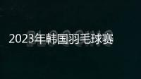 2023年韓國羽毛球賽次日中國隊11勝1負 石宇奇陳雨菲均橫掃過關！