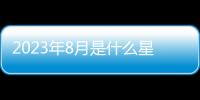 2023年8月是什么星座男生 2023年8月是什么星座的人