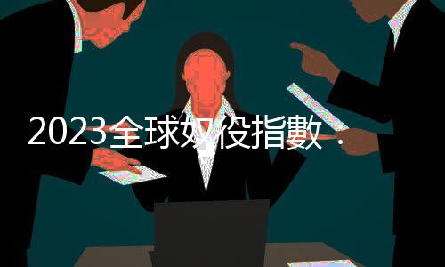 2023全球奴役指數：5000萬人生活在現代奴役情況下，高收入國家成共犯