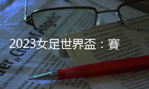 2023女足世界盃：賽場(chǎng)內(nèi)外看點(diǎn)總整理，誰(shuí)是本屆奪冠大熱門(mén)？