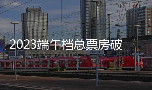 2023端午檔總票房破9億，觀影總人次2225萬