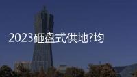 2023砸盤式供地?均價3.3萬/平起,超萬套房源,撿漏機會來啦?