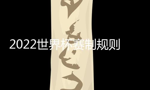 2022世界杯賽制規則大揭秘，四個方面詳細對比解析