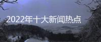 2022年十大新聞熱點事件包括汽車新聞熱點事件2022下半年的具體內容