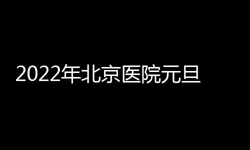 2022年北京醫(yī)院元旦放假嗎？