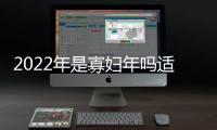 2022年是寡婦年嗎適合結婚嗎有什么不好？寡婦年是什么意思是哪一年？