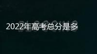 2022年高考總分是多少分?，2022年高考總分是多少