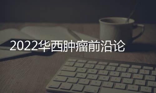 2022華西腫瘤前沿論壇系列學術活動舉行