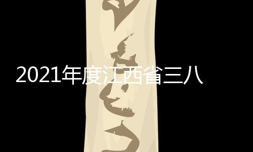 2021年度江西省三八紅旗手(關于2021年度江西省三八紅旗手簡述)