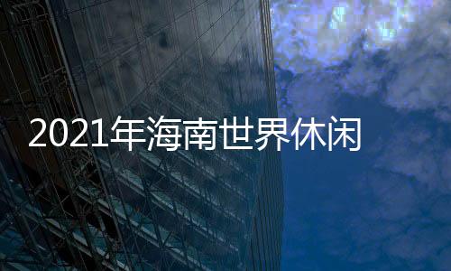 2021年海南世界休閑旅游博覽會(關于2021年海南世界休閑旅游博覽會簡述)